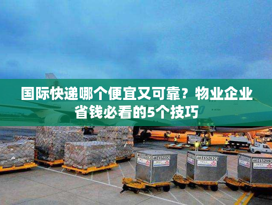 国际快递哪个便宜又可靠？物业企业省钱必看的5个技巧