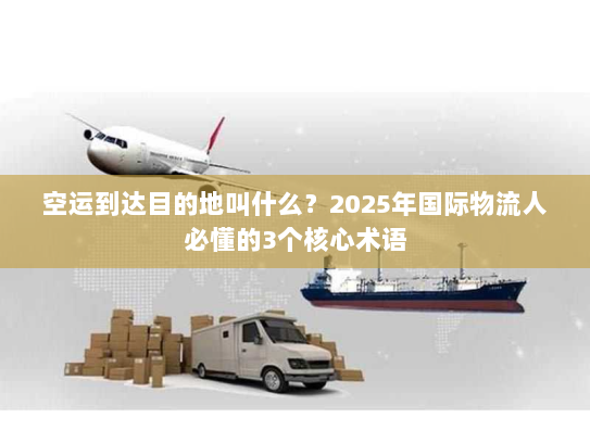 空运到达目的地叫什么？2025年国际物流人必懂的3个核心术语