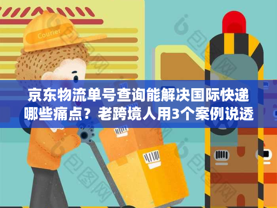 京东物流单号查询能解决国际快递哪些痛点？老跨境人用3个案例说透
