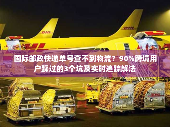 国际邮政快递单号查不到物流？90%跨境用户踩过的3个坑及实时追踪解法