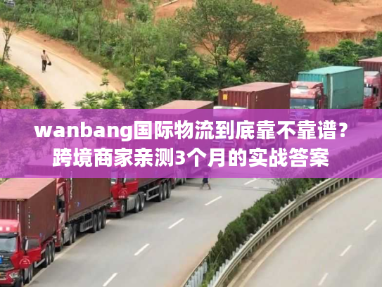 wanbang国际物流到底靠不靠谱?跨境商家亲测3个月的实战答案 wanbang国际物流到底靠不靠谱?跨境商家亲测3个月的实战答案