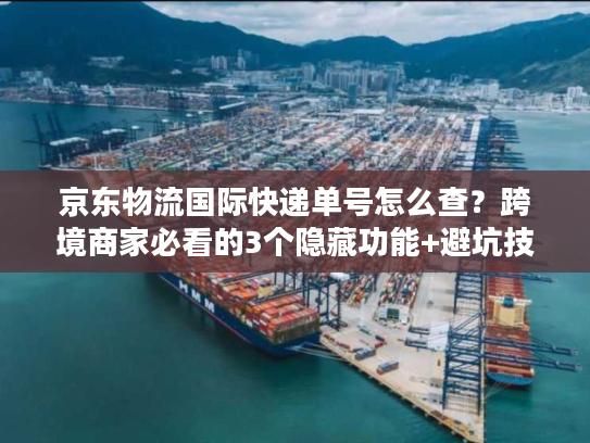 京东物流国际快递单号怎么查？跨境商家必看的3个隐藏功能+避坑技巧