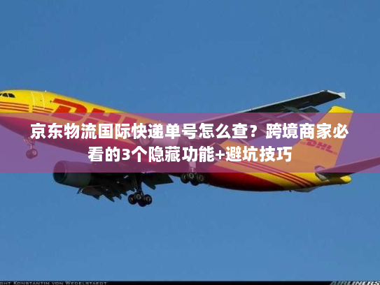 京东物流国际快递单号怎么查？跨境商家必看的3个隐藏功能+避坑技巧