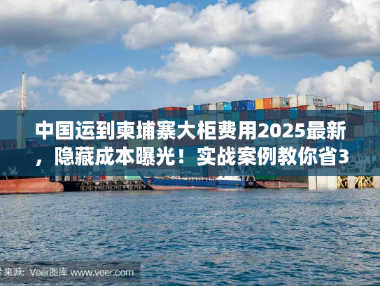 中国运到柬埔寨大柜费用2025最新，隐藏成本曝光！实战案例教你省30%运费