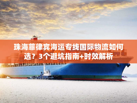 珠海菲律宾海运专线国际物流如何选？3个避坑指南+时效解析