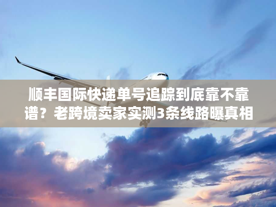 顺丰国际快递单号追踪到底靠不靠谱？老跨境卖家实测3条线路曝真相