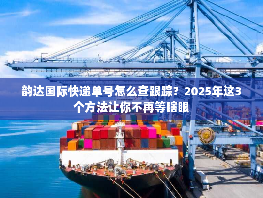 韵达国际快递单号怎么查跟踪？2025年这3个方法让你不再等瞎眼