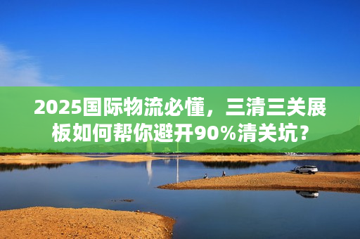 2025国际物流必懂，三清三关展板如何帮你避开90%清关坑？