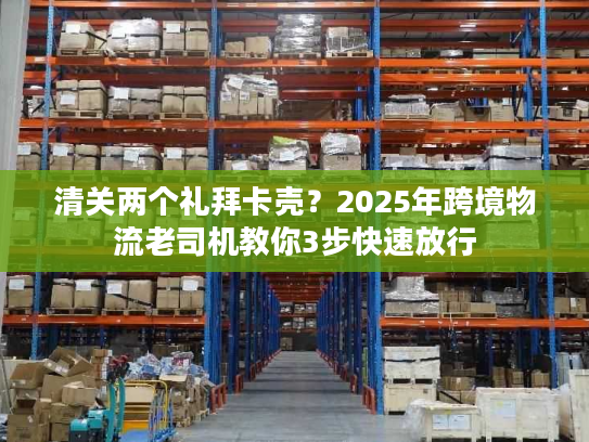 清关两个礼拜卡壳？2025年跨境物流老司机教你3步快速放行