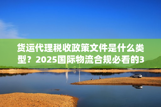 货运代理税收政策文件是什么类型？2025国际物流合规必看的3类核心文件