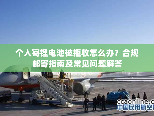 个人寄锂电池被拒收怎么办？合规邮寄指南及常见问题解答