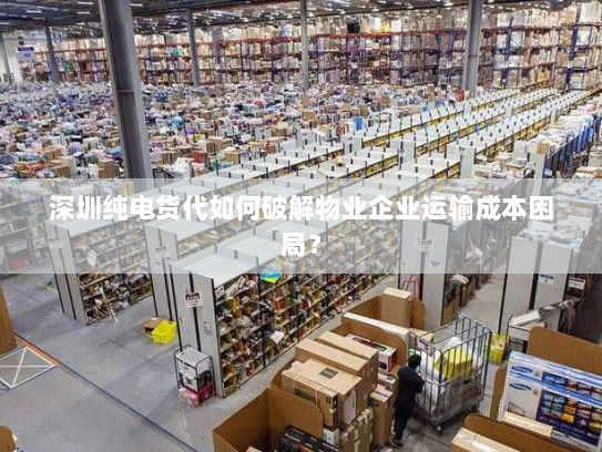 深圳纯电货代如何破解物业企业运输成本困局？