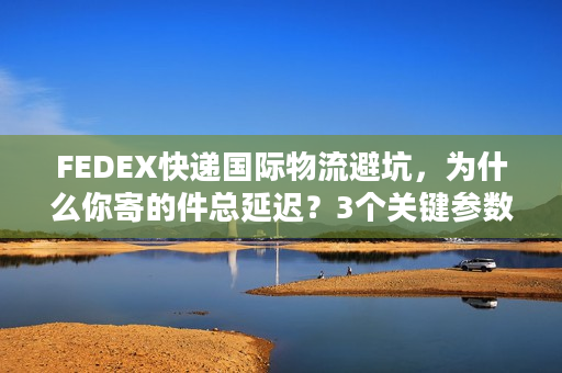 FEDEX快递国际物流避坑，为什么你寄的件总延迟？3个关键参数帮你省50%成本