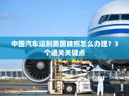 中国汽车运到美国牌照怎么办理?3个通关关键点 中国汽车运到美国牌照怎么办理?3个通关关键点