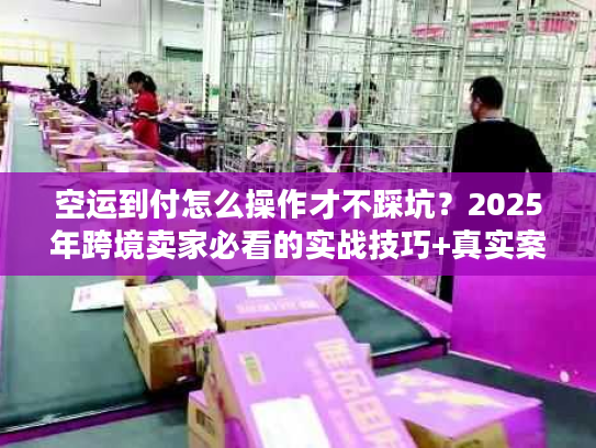 空运到付怎么操作才不踩坑？2025年跨境卖家必看的实战技巧+真实案例
