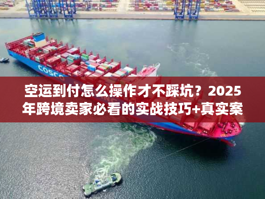 空运到付怎么操作才不踩坑？2025年跨境卖家必看的实战技巧+真实案例