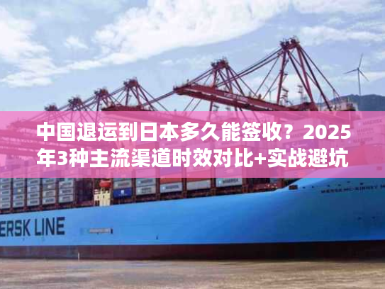 中国退运到日本多久能签收？2025年3种主流渠道时效对比+实战避坑技巧