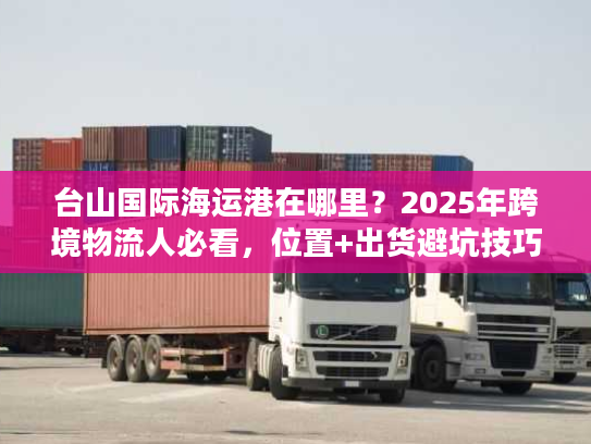 台山国际海运港在哪里？2025年跨境物流人必看，位置+出货避坑技巧