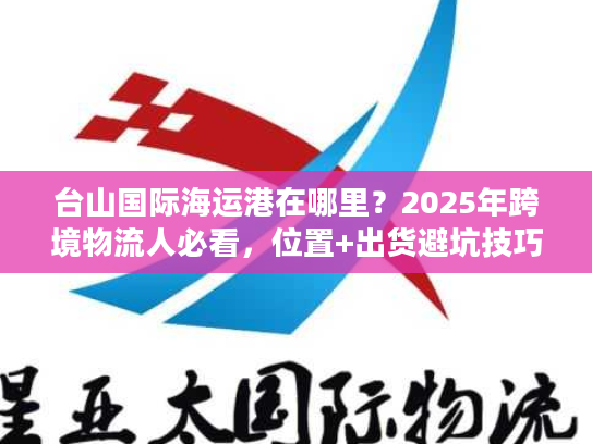 台山国际海运港在哪里？2025年跨境物流人必看，位置+出货避坑技巧