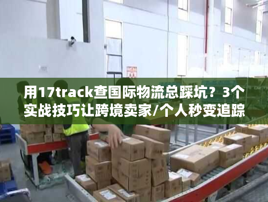 用17track查国际物流总踩坑？3个实战技巧让跨境卖家/个人秒变追踪高手