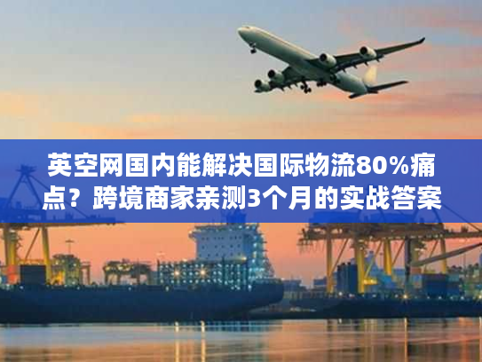 英空网国内能解决国际物流80%痛点？跨境商家亲测3个月的实战答案