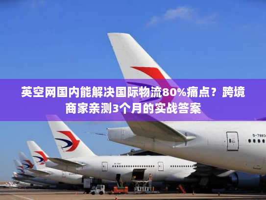 英空网国内能解决国际物流80%痛点？跨境商家亲测3个月的实战答案