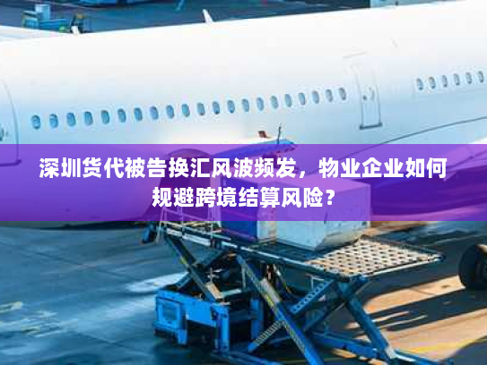 深圳货代被告换汇风波频发，物业企业如何规避跨境结算风险？