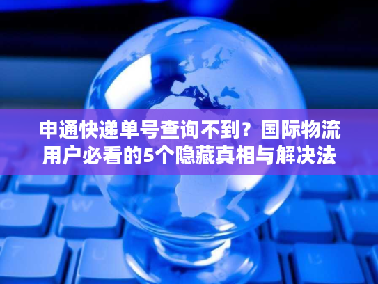 申通快递单号查询不到？国际物流用户必看的5个隐藏真相与解决法