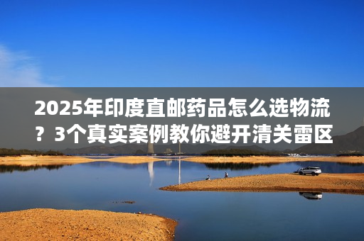 2025年印度直邮药品怎么选物流？3个真实案例教你避开清关雷区