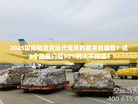 2025国际物流货运代理员的要求有哪些?这5个隐藏门槛90%的人不知道! 2025国际物流货运代理员的要求有哪些?这5个隐藏门槛90%的人不知道!