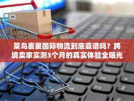 菜鸟裹裹国际物流到底靠谱吗？跨境卖家实测3个月的真实体验全曝光