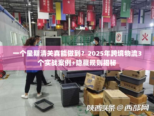 一个星期清关真能做到？2025年跨境物流3个实战案例+隐藏规则揭秘