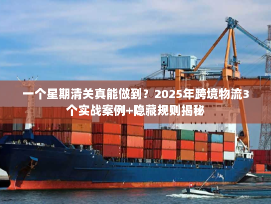 一个星期清关真能做到？2025年跨境物流3个实战案例+隐藏规则揭秘