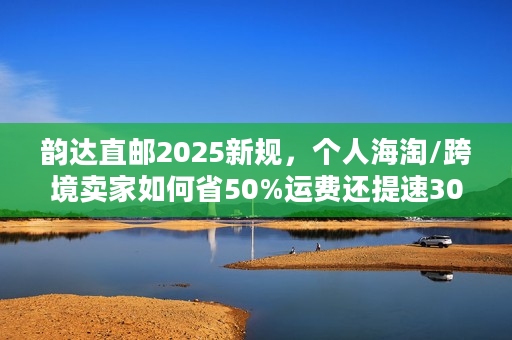 韵达直邮2025新规，个人海淘/跨境卖家如何省50%运费还提速30%