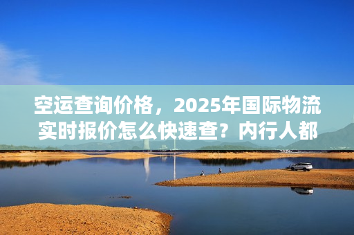 空运查询价格，2025年国际物流实时报价怎么快速查？内行人都在用的3招