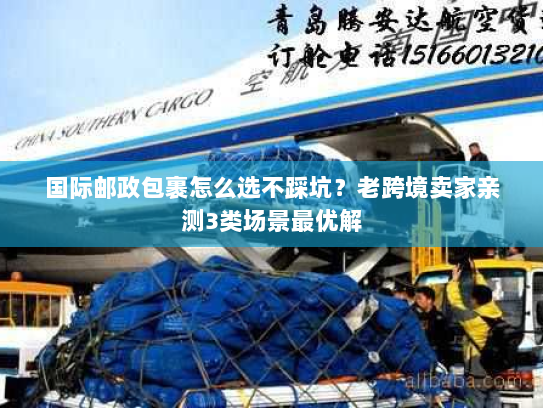 国际邮政包裹怎么选不踩坑？老跨境卖家亲测3类场景最优解