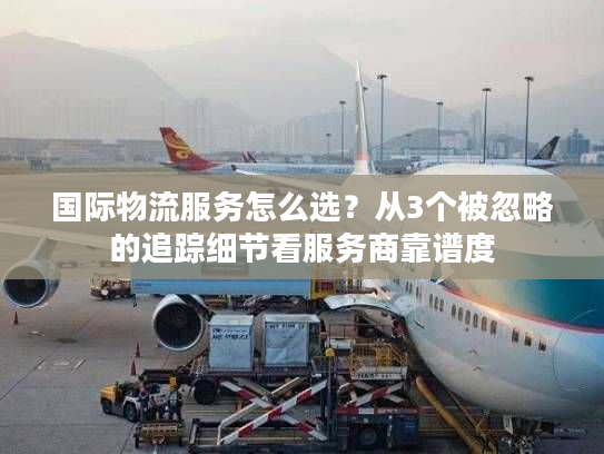 国际物流服务怎么选?从3个被忽略的追踪细节看服务商靠谱度 国际物流服务怎么选?从3个被忽略的追踪细节看服务商靠谱度