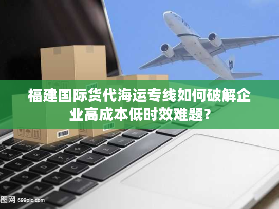 福建国际货代海运专线如何破解企业高成本低时效难题？