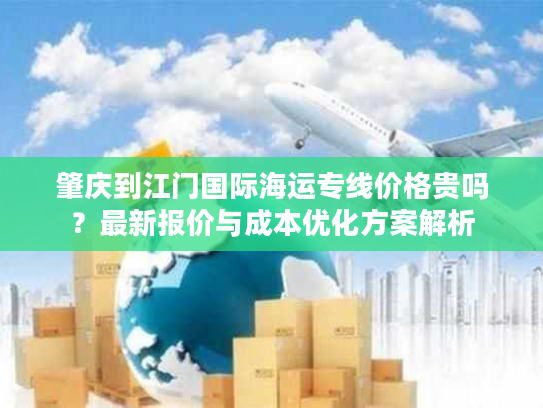 肇庆到江门国际海运专线价格贵吗？最新报价与成本优化方案解析