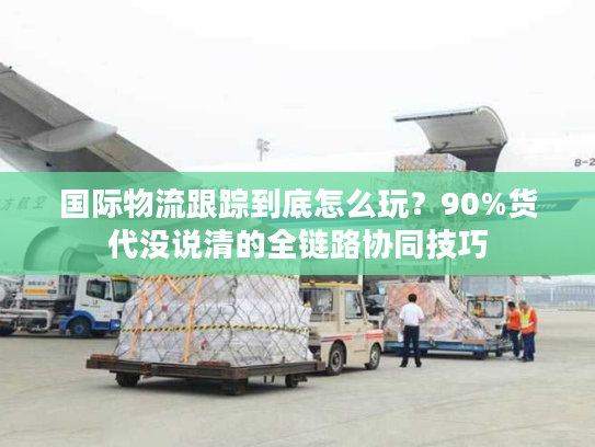 国际物流跟踪到底怎么玩?90%货代没说清的全链路协同技巧 国际物流跟踪到底怎么玩?90%货代没说清的全链路协同技巧