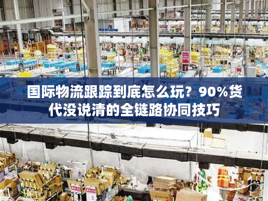 国际物流跟踪到底怎么玩?90%货代没说清的全链路协同技巧 国际物流跟踪到底怎么玩?90%货代没说清的全链路协同技巧