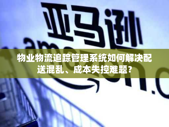 物业物流追踪管理系统如何解决配送混乱、成本失控难题？