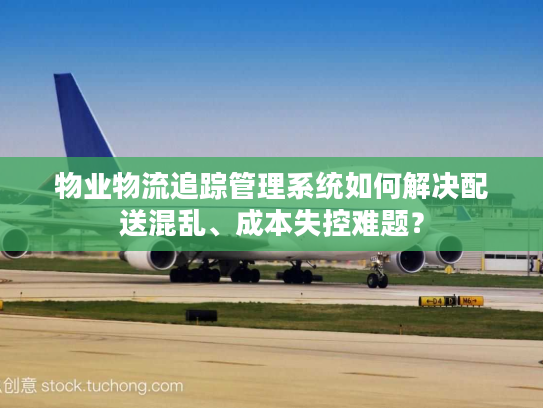 物业物流追踪管理系统如何解决配送混乱、成本失控难题？