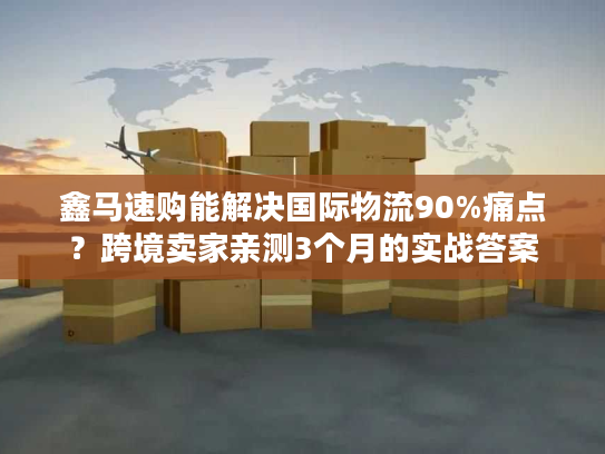 鑫马速购能解决国际物流90%痛点？跨境卖家亲测3个月的实战答案
