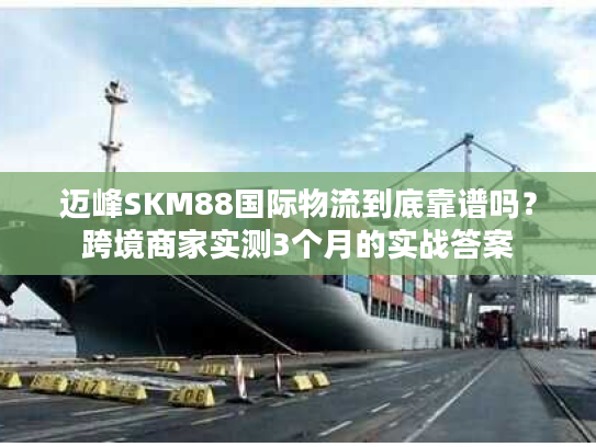 迈峰SKM88国际物流到底靠谱吗？跨境商家实测3个月的实战答案