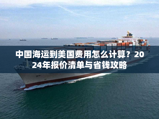 中国海运到美国费用怎么计算？2024年报价清单与省钱攻略