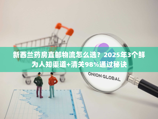 新西兰药房直邮物流怎么选？2025年3个鲜为人知渠道+清关98%通过秘诀