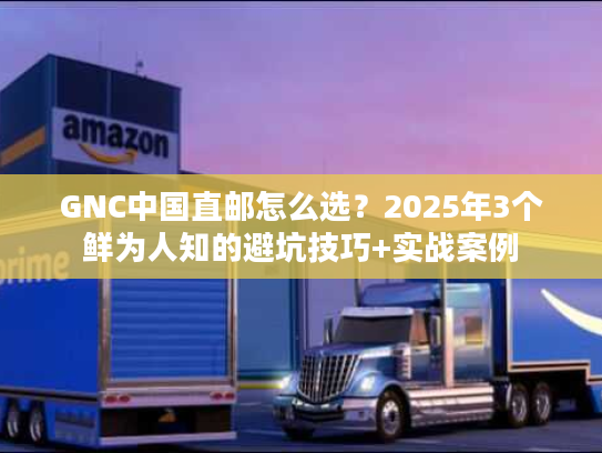 GNC中国直邮怎么选？2025年3个鲜为人知的避坑技巧+实战案例