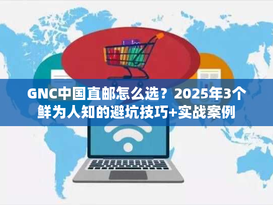 GNC中国直邮怎么选？2025年3个鲜为人知的避坑技巧+实战案例