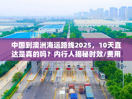 中国到澳洲海运路线2025，10天直达是真的吗？内行人揭秘时效/费用/避坑技巧